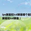 ips屏幕和lcd屏幕哪个耐用（ips屏幕和lcd屏幕）