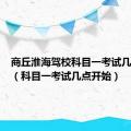 商丘淮海驾校科目一考试几点开始（科目一考试几点开始）