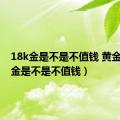 18k金是不是不值钱 黄金（18k金是不是不值钱）