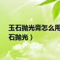 玉石抛光膏怎么用（玉石抛光）