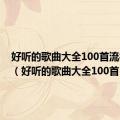 好听的歌曲大全100首流行歌曲（好听的歌曲大全100首）