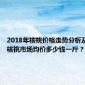 2018年核桃价格走势分析及预测，核桃市场均价多少钱一斤？