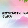 捷信欠款五年未还，后果严重需尽快解决